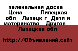 пеленальная доска › Цена ­ 350 - Липецкая обл., Липецк г. Дети и материнство » Другое   . Липецкая обл.